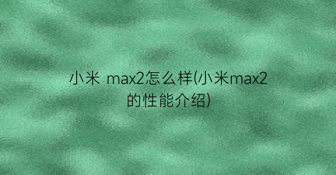 “小米max2怎么样(小米max2的性能介绍)